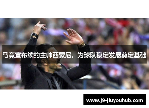马竞宣布续约主帅西蒙尼，为球队稳定发展奠定基础