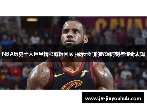 NBA历史十大巨星精彩剪辑回顾 揭示他们的辉煌时刻与传奇表现