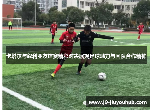 卡塔尔与叙利亚友谊赛精彩对决展现足球魅力与团队合作精神