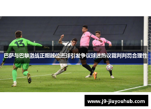 巴萨与巴黎激战正酣越位进球引发争议球迷热议裁判判罚合理性